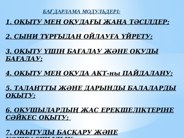 БАҒДАРЛАМА МОДУЛЬДЕРІ: 1. ОҚЫТУ МЕН ОҚУДАҒЫ ЖАҢА ТӘСІЛДЕР;   2. СЫНИ ТҰРҒЫДАН ОЙЛАУҒА ҮЙРЕТУ;   3. ОҚЫТУ ҮШІН БАҒАЛАУ ЖӘНЕ ОҚУДЫ БАҒАЛАУ;   4. ОҚЫТУ МЕН ОҚУДА АКТ-ны ПАЙДАЛАНУ;   5. ТАЛАНТТЫ ЖӘНЕ ДАРЫНДЫ БАЛАЛАРДЫ ОҚЫТУ;   6. ОҚУШЫЛАРДЫҢ ЖАС ЕРЕКШЕЛІКТЕРІНЕ СӘЙКЕС ОҚЫТУ;   7. ОҚЫТУДЫ БАСҚАРУ ЖӘНЕ КӨШБАСШЫЛЫҚ;   