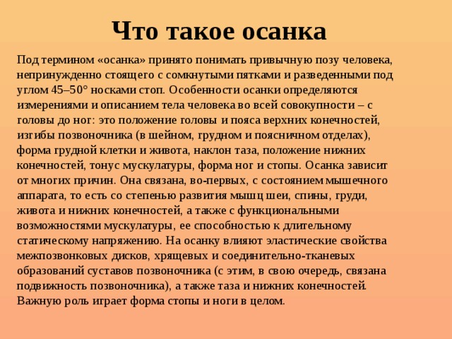 Что такое осанка Под термином «осанка» принято понимать привычную позу человека, непринужденно стоящего с сомкнутыми пятками и разведенными под углом 45–50° носками стоп. Особенности осанки определяются измерениями и описанием тела человека во всей совокупности – с головы до ног: это положение головы и пояса верхних конечностей, изгибы позвоночника (в шейном, грудном и поясничном отделах), форма грудной клетки и живота, наклон таза, положение нижних конечностей, тонус мускулатуры, форма ног и стопы. Осанка зависит от многих причин. Она связана, во-первых, с состоянием мышечного аппарата, то есть со степенью развития мышц шеи, спины, груди, живота и нижних конечностей, а также с функциональными возможностями мускулатуры, ее способностью к длительному статическому напряжению. На осанку влияют эластические свойства межпозвонковых дисков, хрящевых и соединительно-тканевых образований суставов позвоночника (с этим, в свою очередь, связана подвижность позвоночника), а также таза и нижних конечностей. Важную роль играет форма стопы и ноги в целом.    