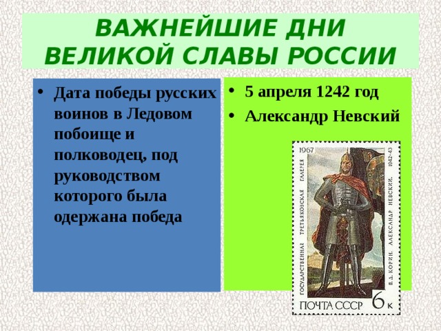 ВАЖНЕЙШИЕ ДНИ ВЕЛИКОЙ СЛАВЫ РОССИИ 5 апреля 1242 год Александр Невский Дата победы русских воинов в Ледовом побоище и  полководец, под руководством которого была  одержана победа 