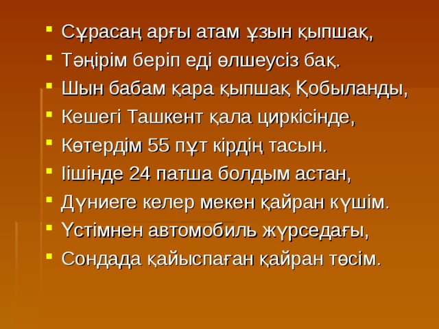 Сұрасаң арғы атам ұзын қыпшақ, Тәңірім беріп еді өлшеусіз бақ. Шын бабам қара қыпшақ Қобыланды, Кешегі Ташкент қала циркісінде, Көтердім 55 пұт кірдің тасын. Іішінде 24 патша болдым астан, Дүниеге келер мекен қайран күшім. Үстімнен автомобиль жүрседағы, Сондада қайыспаған қайран төсім. 