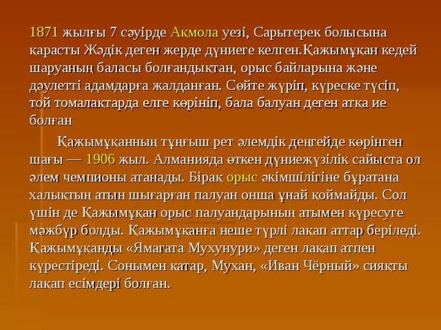  1871 жылғы 7 сәуірде Ақмола уезі, Сарытерек болысына қарасты Жәдік деген жерде дүниеге келген.Қажымұқан кедей шаруаның баласы болғандықтан, орыс байларына және дәулетті адамдарға жалданған. Сөйте жүріп, күреске түсіп, той томалақтарда елге көрініп, бала балуан деген атқа ие болған   Қажымұқанның тұңғыш рет әлемдік деңгейде көрінген шағы — 1906 жыл. Алманияда өткен дүниежүзілік сайыста ол әлем чемпионы атанады. Бірақ орыс әкімшілігіне бұратана халықтың атын шығарған палуан онша ұнай қоймайды. Сол үшін де Қажымұқан орыс палуандарының атымен күресуге мәжбүр болды. Қажымұқанға неше түрлі лақап аттар беріледі. Қажымұқанды «Ямагата Мухунури» деген лақап атпен күрестіреді. Сонымен қатар, Мухан, «Иван Чёрный» сияқты лақап есімдері болған. 