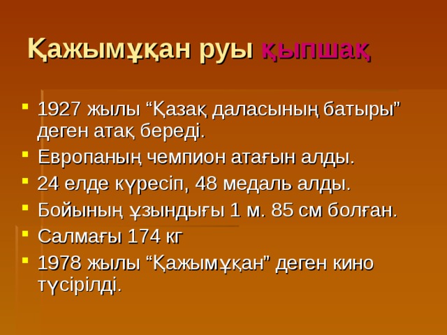 Қажымұқан руы қыпшақ 1927 жылы “Қазақ даласының батыры” деген атақ береді. Европаның чемпион атағын алды. 24 елде күресіп, 48 медаль алды. Бойының ұзындығы 1 м. 85 см болған. Салмағы 174 кг 1978 жылы “Қажымұқан” деген кино түсірілді. 