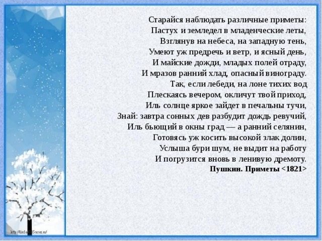 Старайся наблюдать различные приметы: Пастух и земледел в младенческие леты, Взглянув на небеса, на западную тень, Умеют уж предречь и ветр, и ясный день, И майские дожди, младых полей отраду, И мразов ранний хлад, опасный винограду. Так, если лебеди, на лоне тихих вод Плескаясь вечером, окличут твой приход, Иль солнце яркое зайдет в печальны тучи,  Знай: завтра сонных дев разбудит дождь ревучий, Иль бьющий в окны град — а ранний селянин, Готовясь уж косить высокой злак долин, Услыша бури шум, не выдит на работу И погрузится вновь в ленивую дремоту. Пушкин. Приметы  