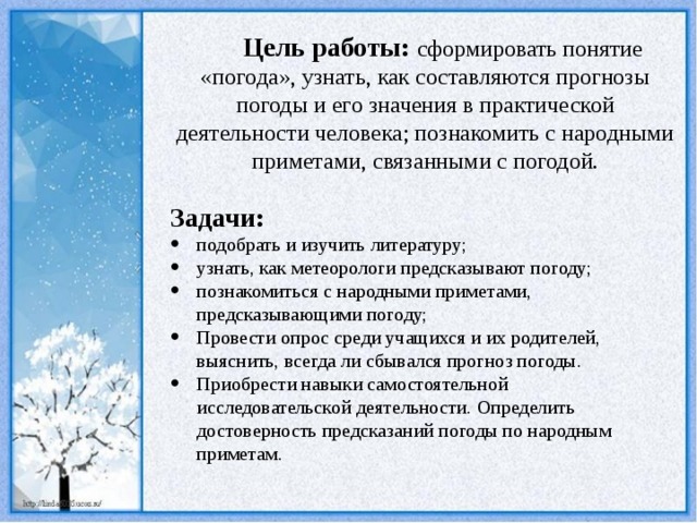 Цель работы: сформировать понятие «погода», узнать, как составляются прогнозы погоды и его значения в практической деятельности человека; познакомить с народными приметами, связанными с погодой. Задачи: подобрать и изучить литературу; узнать, как метеорологи предсказывают погоду; познакомиться с народными приметами, предсказывающими погоду; Провести опрос среди учащихся и их родителей, выяснить, всегда ли сбывался прогноз погоды. Приобрести навыки самостоятельной исследовательской деятельности. Определить достоверность предсказаний погоды по народным приметам. 