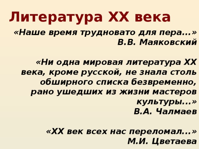 Литература XX века «Наше время трудновато для пера...» В.В. Маяковский  «Ни одна мировая литература XX века, кроме русской, не знала столь обширного списка безвременно, рано ушедших из жизни мастеров культуры...» В.А. Чалмаев  «XX век всех нас переломал...» М.И. Цветаева  