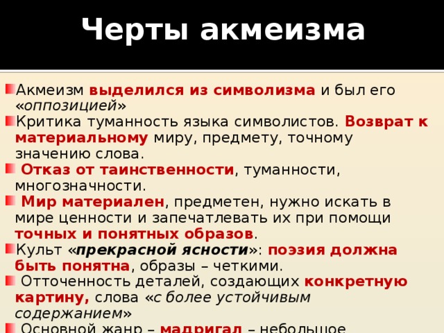 Черты акмеизма Акмеизм выделился из символизма и был его « оппозицией » Критика туманность языка символистов. Возврат к материальному миру, предмету, точному значению слова.  Отказ от таинственности , туманности, многозначности.  Мир материален , предметен, нужно искать в мире ценности и запечатлевать их при помощи точных и понятных образов . Культ « прекрасной ясности »: поэзия должна быть понятна , образы – четкими.  Отточенность деталей, создающих конкретную картину, слова « с более устойчивым содержанием »  Основной жанр – мадригал  – небольшое музыкально-поэтическое произведение, обычно  любовно-лирического содержания .  Любовь – земное чувство , а не «прозрение других миров». 