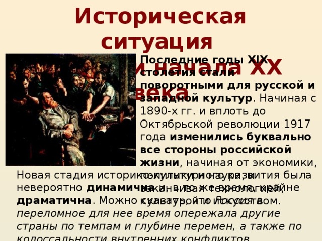 Историческая ситуация  в России начала XX века Последние годы XIX столетия стали поворотными для русской и западной культур . Начиная с 1890-х гг. и вплоть до Октябрьской революции 1917 года изменились буквально все стороны российской жизни , начиная от экономики, политики и науки, и заканчивая технологией, культурой и искусством. Новая стадия историко-культурного развития была невероятно динамична и, в то же время, крайне драматична . Можно сказать, что Россия в переломное для нее время опережала другие страны по темпам и глубине перемен, а также по колоссальности внутренних конфликтов.  