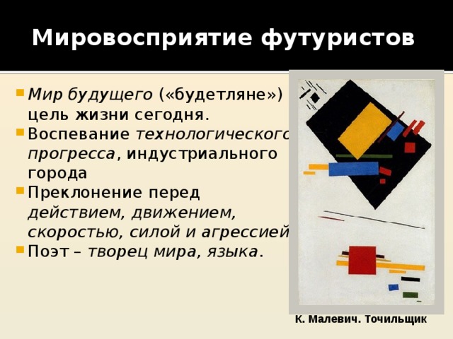 Мировосприятие футуристов Мир будущего («будетляне») – цель жизни сегодня. Воспевание технологического прогресса , индустриального города Преклонение перед действием, движением, скоростью, силой и агрессией Поэт – творец мира, языка . К. Малевич. Точильщик 