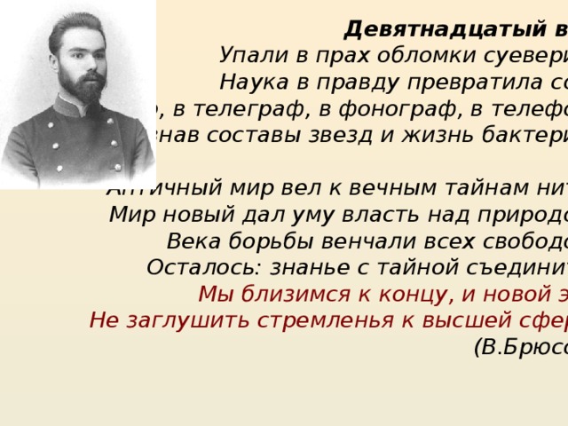 Девятнадцатый век Упали в прах обломки суеверий, Наука в правду превратила сон: В пар, в телеграф, в фонограф, в телефон, Познав составы звезд и жизнь бактерий.   Античный мир вел к вечным тайнам нить; Мир новый дал уму власть над природой; Века борьбы венчали всех свободой. Осталось: знанье с тайной съединить. Мы близимся к концу, и новой эре Не заглушить стремленья к высшей сфере .   (В.Брюсов) 