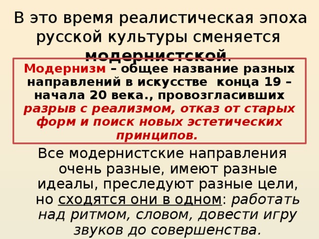 Модернизм – общее название разных направлений в искусстве конца 19 – начала 20 века., провозгласивших разрыв с реализмом, отказ от старых форм и поиск новых эстетических принципов. В это время реалистическая эпоха русской культуры сменяется модернистской . Модернизм – общее название разных направлений в искусстве конца 19 – начала 20 века., провозгласивших разрыв с реализмом, отказ от старых форм и поиск новых эстетических принципов. Все модернистские направления очень разные, имеют разные идеалы, преследуют разные цели, но сходятся они в одном : работать над ритмом, словом, довести игру звуков до совершенства. 