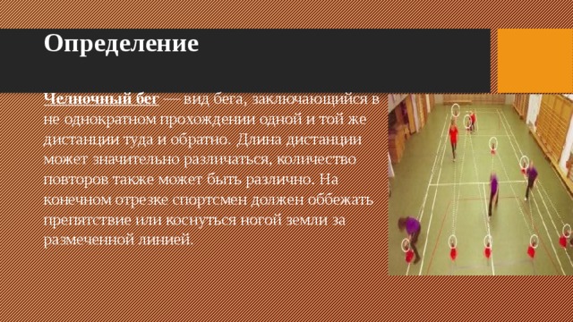 Определение Челночный бег  — вид бега, заключающийся в не однократном прохождении одной и той же дистанции туда и обратно.  Длина дистанции может значительно различаться, количество повторов также может быть различно. На конечном отрезке спортсмен должен оббежать препятствие или коснуться ногой земли за размеченной линией. 