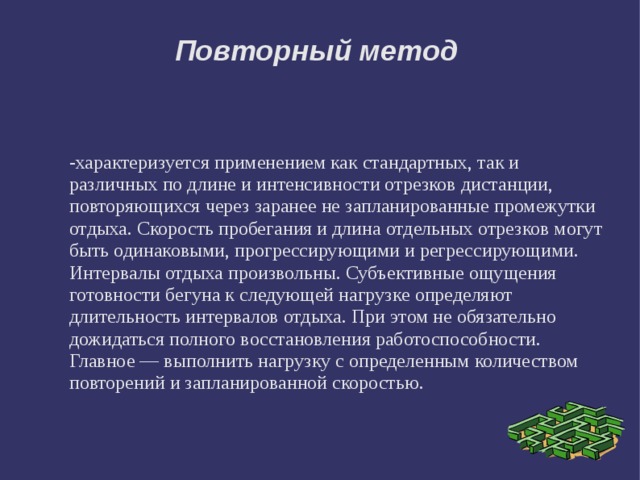 Повторный метод -характеризуется применением как стандартных, так и различных по длине и интенсивности отрезков дистанции, повторяющихся через заранее не запланированные промежутки отдыха. Скорость пробегания и длина отдельных отрезков могут быть одинаковыми, прогрессирующими и регрессирующими. Интервалы отдыха произвольны. Субъективные ощущения готовности бегуна к следующей нагрузке определяют длительность интервалов отдыха. При этом не обязательно дожидаться полного восстановления работоспособности. Главное — выполнить нагрузку с определенным количеством повторений и запланированной скоростью. 