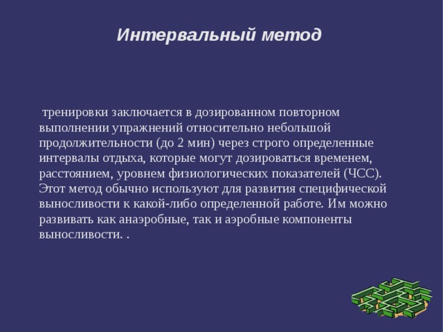 Интервальный метод  тренировки заключается в дозированном повторном выполнении упражнений относительно небольшой продолжительности (до 2 мин) через строго определенные интервалы отдыха, которые могут дозироваться временем, расстоянием, уровнем физиологических показателей (ЧСС). Этот метод обычно используют для развития специфической выносливости к какой-либо определенной работе. Им можно развивать как анаэробные, так и аэробные компоненты выносливости. . 