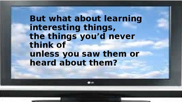 But what about learning interesting things,  the things you’d never think of  unless you saw them or heard about them?   