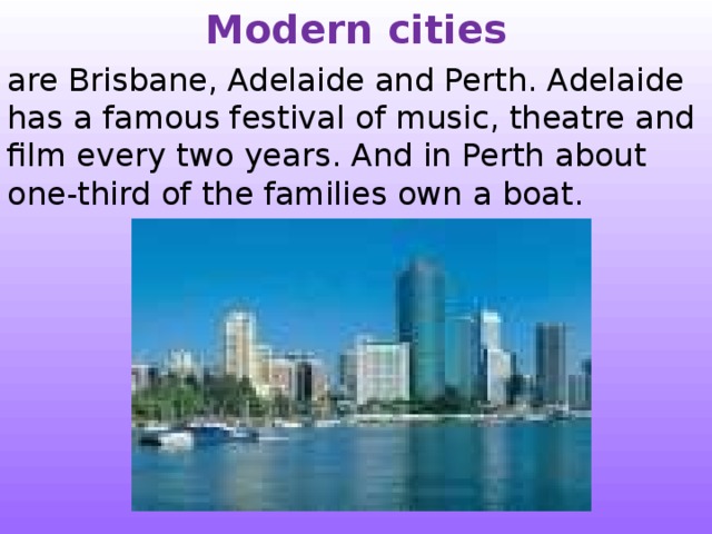 Modern cities are Brisbane, Adelaide and Perth. Adelaide has a famous festival of music, theatre and film every two years. And in Perth about one-third of the families own a boat. 