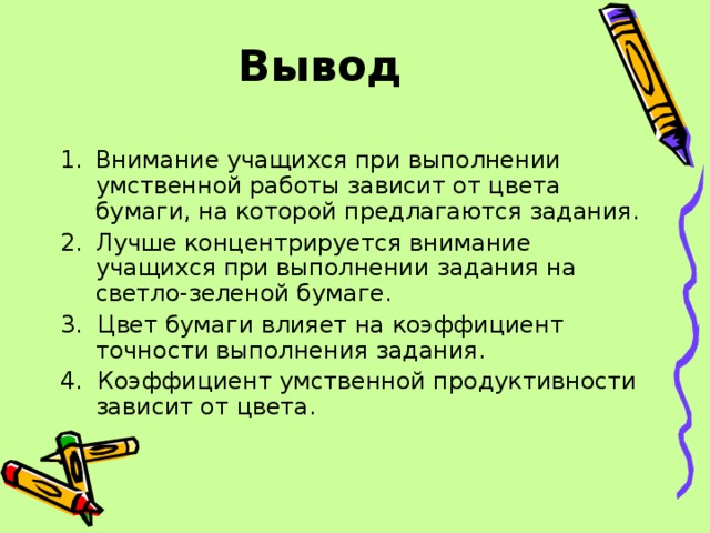 Вывод Внимание учащихся при выполнении умственной работы зависит от цвета бумаги, на которой предлагаются задания. Лучше концентрируется внимание учащихся при выполнении задания на светло-зеленой бумаге. 3. Цвет бумаги влияет на коэффициент точности выполнения задания. 4. Коэффициент умственной продуктивности зависит от цвета. 