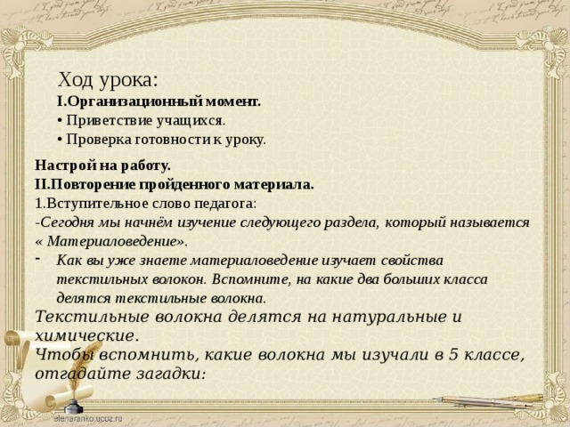 Ход урока: I.Организационный момент. • Приветствие учащихся. • Проверка готовности к уроку. Настрой на работу. II.Повторение пройденного материала. 1.Вступительное слово педагога: -Сегодня мы начнём изучение следующего раздела, который называется « Материаловедение». Как вы уже знаете материаловедение изучает свойства текстильных волокон. Вспомните, на какие два больших класса делятся текстильные волокна. Текстильные волокна делятся на натуральные и химические. Чтобы вспомнить, какие волокна мы изучали в 5 классе, отгадайте загадки: 