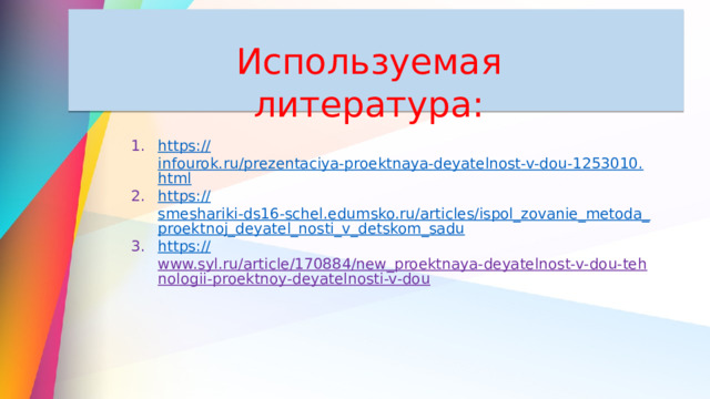 Используемая литература: https:// infourok.ru/prezentaciya-proektnaya-deyatelnost-v-dou-1253010.html https:// smeshariki-ds16-schel.edumsko.ru/articles/ispol_zovanie_metoda_proektnoj_deyatel_nosti_v_detskom_sadu https:// www.syl.ru/article/170884/new_proektnaya-deyatelnost-v-dou-tehnologii-proektnoy-deyatelnosti-v-dou  