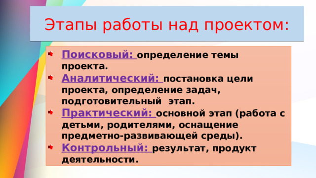 Этапы работы над проектом: Поисковый: определение темы проекта. Аналитический: постановка цели проекта, определение задач, подготовительный этап. Практический: основной этап (работа с детьми, родителями, оснащение предметно-развивающей среды). Контрольный: результат, продукт деятельности. 