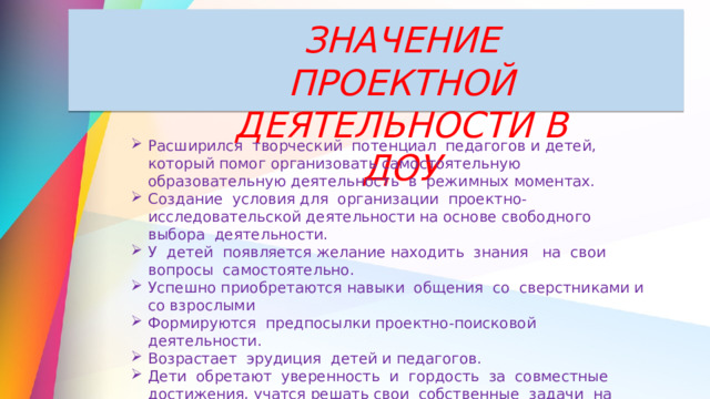 ЗНАЧЕНИЕ ПРОЕКТНОЙ ДЕЯТЕЛЬНОСТИ В ДОУ Расширился творческий потенциал педагогов и детей, который помог организовать самостоятельную образовательную деятельность в режимных моментах. Создание условия для организации проектно-исследовательской деятельности на основе свободного выбора деятельности. У детей появляется желание находить знания на свои вопросы самостоятельно. Успешно приобретаются навыки общения со сверстниками и со взрослыми Формируются предпосылки проектно-поисковой деятельности. Возрастает эрудиция детей и педагогов. Дети обретают уверенность и гордость за совместные достижения, учатся решать свои собственные задачи на уровне образного мышления. 