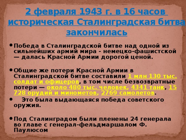 2 февраля 1943 г. в 16 часов  историческая Сталинградская битва закончилась Победа в Сталинградской битве над одной из сильнейших армий мира - немецко-фашистской — далась Красной Армии дорогой ценой.  Общие же потери Красной Армии в Сталинградской битве составили 1 млн 130 тыс. солдат и офицеров , в том числе безвозвратные потери — около 480 тыс. человек , 4341 танк , 15 728 орудий и минометов , 2769 самолетов .  Это была выдающаяся победа советского оружия.  Под Сталинградом были пленены 24 генерала во главе с генерал-фельдмаршалом Ф. Паулюсом 