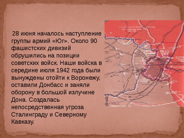  28 июня началось наступление группы армий «Юг». Около 90 фашистских дивизий обрушились на позиции советских войск. Наши войска в середине июля 1942 года были вынуждены отойти к Воронежу, оставили Донбасс и заняли оборону в большой излучине Дона. Создалась непосредственная угроза Сталинграду и Северному Кавказу. 