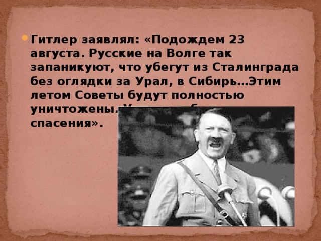 Гитлер заявлял: «Подождем 23 августа. Русские на Волге так запаникуют, что убегут из Сталинграда без оглядки за Урал, в Сибирь…Этим летом Советы будут полностью уничтожены. У них нет больше спасения».  