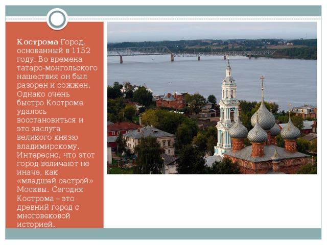 Кострома Город, основанный в 1152 году. Во времена татаро-монгольского нашествия он был разорен и сожжен. Однако очень быстро Костроме удалось восстановиться и это заслуга великого князю владимирскому. Интересно, что этот город величают не иначе, как «младшей сестрой» Москвы. Сегодня Кострома – это древний город с многовековой историей. 