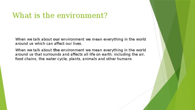 What is the environment?  When we talk about  our  environment we mean everything in the world around us which can affect our lives. When we talk about  the  environment we mean everything in the world around us that surrounds and affects all life on earth, including the air, food chains, the water cycle, plants, animals and other humans 