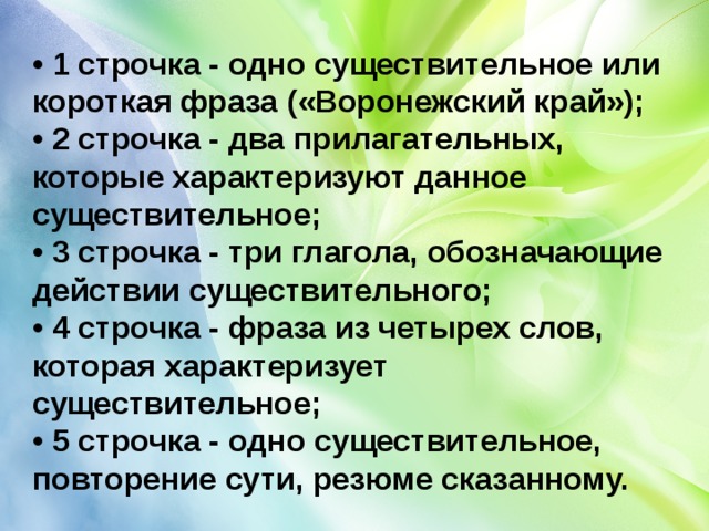 • 1 строчка - одно существительное или короткая фраза («Воронежский край»);  • 2 строчка - два прилагательных, которые характеризуют данное существительное;  • 3 строчка - три глагола, обозначающие действии существительного;  • 4 строчка - фраза из четырех слов, которая характеризует существительное;  • 5 строчка - одно существительное, повторение сути, резюме сказанному. 