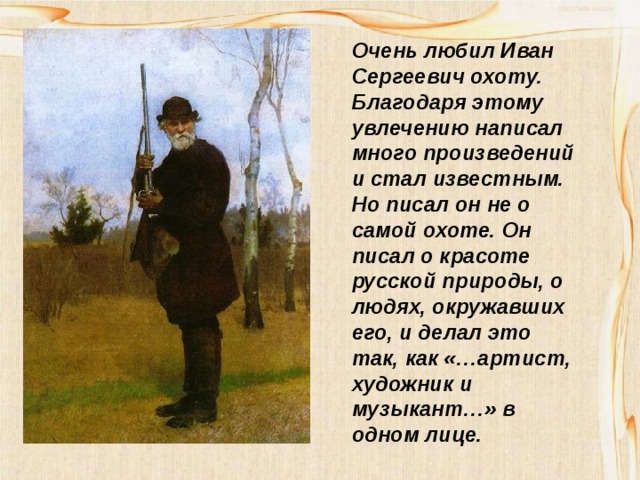 Очень любил Иван Сергеевич охоту. Благодаря этому увлечению написал много произведений и стал известным. Но писал он не о самой охоте. Он писал о красоте русской природы, о людях, окружавших его, и делал это так, как «…артист, художник и музыкант…» в одном лице. 