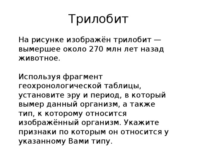 Трилобит На рисунке изображён трилобит — вымершее около 270 млн лет назад животное.   Используя фрагмент геохронологической таблицы, установите эру и период, в который вымер данный организм, а также тип, к которому относится изображённый организм. Укажите признаки по которым он относится у указанному Вами типу. 