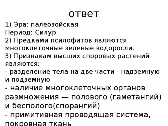 ответ 1) Эра: па­лео­зой­ская Период: Силур 2) Предками псилофитов являются многоклеточные зеленые водоросли. 3) Признакам высших споровых растений являются: - разделение тела на две части - надземную и подземную - наличие многоклеточных органов размножения — полового (гаметангий) и бесполого(спорангий) - примитивная проводящая система, покровная ткань 