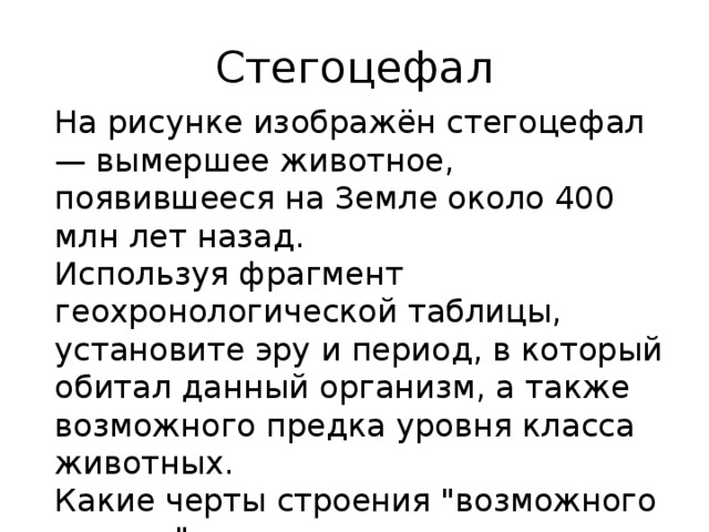 Стегоцефал На рисунке изображён стегоцефал  — вымершее животное, появившееся на Земле около 400 млн лет назад.  Используя фрагмент геохронологической таблицы, установите эру и период, в который обитал данный организм, а также возможного предка уровня класса животных.  Какие черты строения 