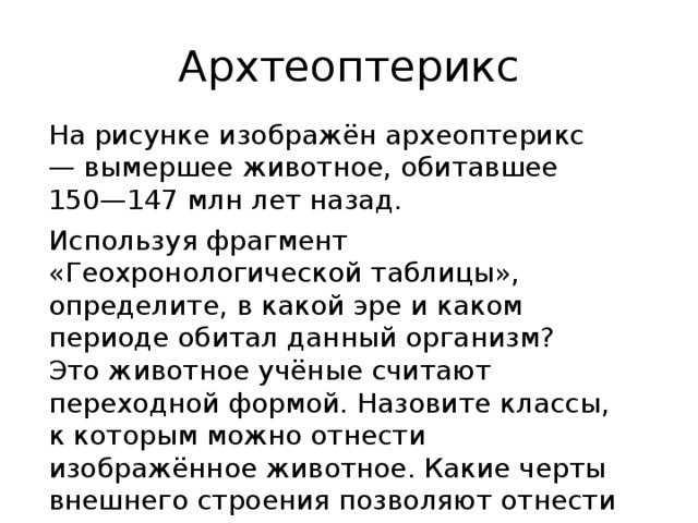 Архтеоптерикс На рисунке изображён археоптерикс — вымершее животное, обитавшее 150—147 млн лет назад. Используя фрагмент «Геохронологической таблицы», определите, в какой эре и каком периоде обитал данный организм? Это животное учёные считают переходной формой. Назовите классы, к которым можно отнести изображённое животное. Какие черты внешнего строения позволяют отнести его к этим классам 