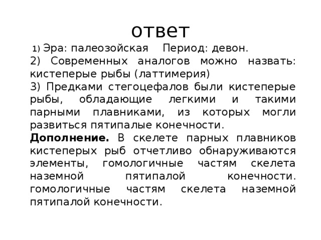 ответ  1) Эра: па­лео­зой­ская Пе­ри­од: девон. 2) Современных аналогов можно назвать: кистеперые рыбы (латтимерия) 3) Предками стегоцефалов были кистеперые рыбы, обладающие легкими и такими парными плавниками, из которых могли развиться пятипалые конечности. Дополнение. В скелете парных плавников кистеперых рыб отчетливо обнаруживаются элементы, гомологичные частям скелета наземной пятипалой конечности. гомологичные частям скелета наземной пятипалой конечности. 