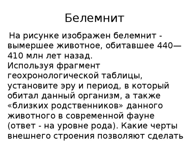 Белемнит  На рисунке изображен белемнит - вымершее животное, обитавшее 440—410 млн лет назад. Используя фрагмент геохронологической таблицы, установите эру и период, в который обитал данный организм, а также «близких родственников» данного животного в современной фауне (ответ - на уровне рода). Какие черты внешнего строения позволяют сделать такие выводы? 