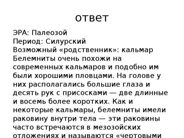 ответ ЭРА: Палеозой Период: Силурский Возможный «родственник»: кальмар Белемниты очень похожи на современных кальмаров и подобно им были хорошими пловцами. На голове у них располагались большие глаза и десять рук с присосками — две длинные и восемь более коротких. Как и некоторые кальмары, белемниты имели раковину внутри тела — эти раковины часто встречаются в мезозойских отложениях и называются «чертовыми пальцами». 