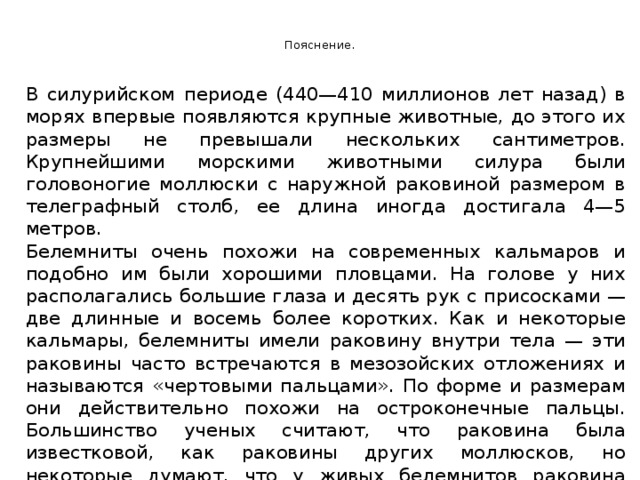  Пояснение.   В силурийском периоде (440—410 миллионов лет назад) в морях впервые появляются крупные животные, до этого их размеры не превышали нескольких сантиметров. Крупнейшими морскими животными силура были головоногие моллюски с наружной раковиной размером в телеграфный столб, ее длина иногда достигала 4—5 метров. Белемниты очень похожи на современных кальмаров и подобно им были хорошими пловцами. На голове у них располагались большие глаза и десять рук с присосками — две длинные и восемь более коротких. Как и некоторые кальмары, белемниты имели раковину внутри тела — эти раковины часто встречаются в мезозойских отложениях и называются «чертовыми пальцами». По форме и размерам они действительно похожи на остроконечные пальцы. Большинство ученых считают, что раковина была известковой, как раковины других моллюсков, но некоторые думают, что у живых белемнитов раковина была мягкой, хрящевой и окаменела после смерти. Аммониты и белемниты полностью вымерли в конце мезозойской эры. 