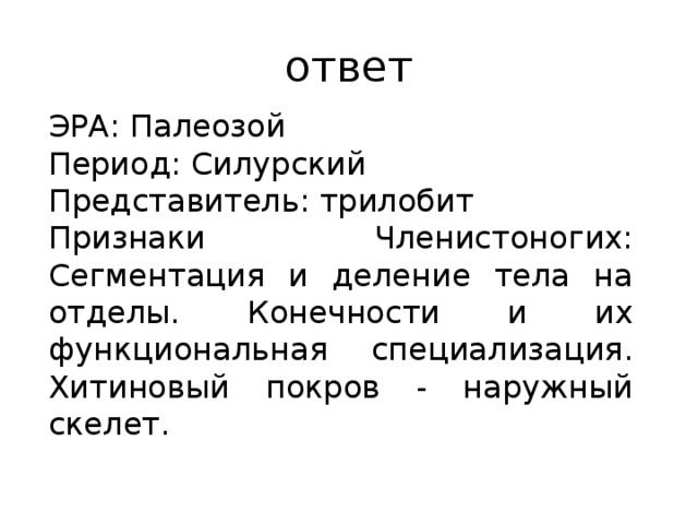 ответ ЭРА: Палеозой Период: Силурский Представитель: трилобит Признаки Членистоногих: Сегментация и деление тела на отделы. Конечности и их функциональная специализация. Хитиновый покров - наружный скелет. 