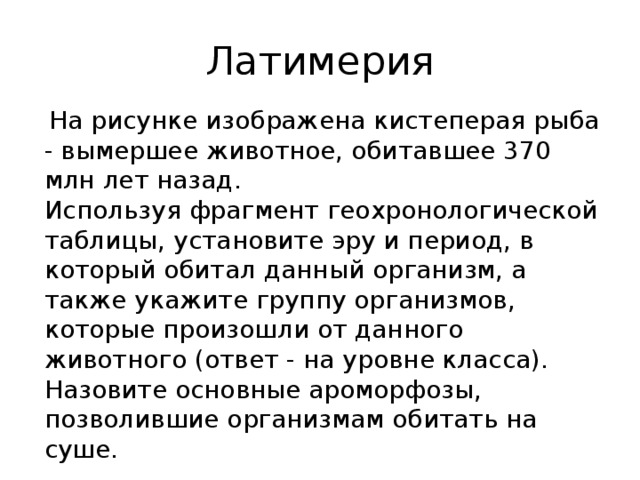 Латимерия  На рисунке изображена кистеперая рыба - вымершее животное, обитавшее 370 млн лет назад. Используя фрагмент геохронологической таблицы, установите эру и период, в который обитал данный организм, а также укажите группу организмов, которые произошли от данного животного (ответ - на уровне класса). Назовите основные ароморфозы, позволившие организмам обитать на суше. 