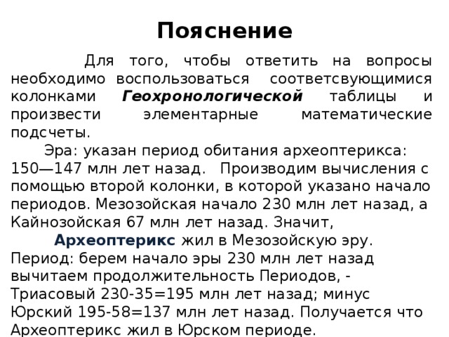 Пояснение  Для того, чтобы ответить на вопросы необходимо воспользоваться соответсвующимися колонками Геохронологической таблицы и произвести элементарные математические подсчеты.  Эра: указан период обитания археоптерикса: 150—147 млн лет назад. Производим вычисления с помощью второй колонки, в которой указано начало периодов. Мезозойская начало 230 млн лет назад, а Кайнозойская 67 млн лет назад. Значит,   Археоптерикс жил в Мезозойскую эру. Период: берем начало эры 230 млн лет назад вычитаем продолжительность Периодов, - Триасовый 230-35=195 млн лет назад; минус Юрский 195-58=137 млн лет назад. Получается что Археоптерикс жил в Юрском периоде.  Предка определяем по 4 колонке (или пользуемся своими знаниями).   