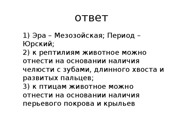 ответ 1) Эра – Мезозойская; Период – Юрский; 2) к рептилиям животное можно отнести на основании наличия челюсти с зубами, длинного хвоста и развитых пальцев; 3) к птицам животное можно отнести на основании наличия перьевого покрова и крыльев 