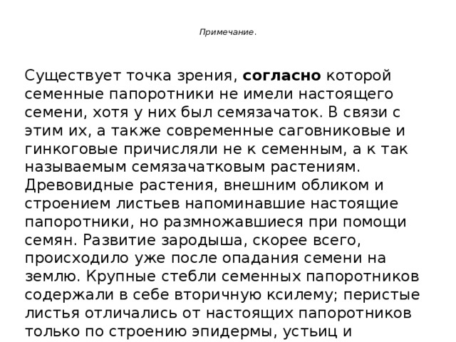  Примечание .   Существует точка зрения, согласно которой семенные папоротники не имели настоящего семени, хотя у них был семязачаток. В связи с этим их, а также современные саговниковые и гинкоговые причисляли не к семенным, а к так называемым семязачатковым растениям. Древовидные растения, внешним обликом и строением листьев напоминавшие настоящие папоротники, но размножавшиеся при помощи семян. Развитие зародыша, скорее всего, происходило уже после опадания семени на землю. Крупные стебли семенных папоротников содержали в себе вторичную ксилему; перистые листья отличались от настоящих папоротников только по строению эпидермы, устьиц и черешков. 