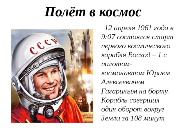 Полёт в космос    12 апреля 1961 года в 9:07 состоялся старт первого космического корабля Восход – 1 с пилотом-космонавтом Юрием Алексеевичем Гагариным на борту. Корабль совершил один оборот вокруг Земли за 108 минут 