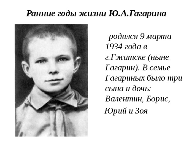 Ранние годы жизни Ю.А.Гагарина    родился 9 марта 1934 года в г.Гжатске (ныне Гагарин). В семье Гагариных было три сына и дочь: Валентин, Борис,  Юрий и Зоя 