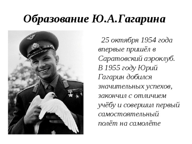 Образование Ю.А.Гагарина  25 октября 1954 года впервые пришёл в Саратовский аэроклуб. В 1955 году Юрий Гагарин добился значительных успехов, закончил с отличием учёбу и совершил первый самостоятельный полёт на самолёте  