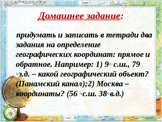 Домашнее задание : придумать и записать в тетради два задания на определение географических координат: прямое и обратное. Например: 1) 9◦ с.ш., 79 ◦з.д. – какой географический объект?(Панамский канал);2) Москва – координаты? (56 ◦с.ш. 38◦в.д.)  