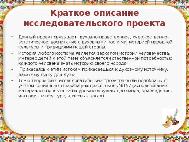 Краткое описание исследовательского проекта Данный проект связывает духовно-нравственное, художественно-эстетическое воспитание с духовными корнями, историей народной культуры и традициями нашей страны. История любого костюма является зеркалом истории человечества. Интерес детей к этой теме объясняется естественной потребностью каждого человека знать историю своего народа.  Прикасаясь к этим истокам прикасаешься к духовному источнику, дающему пищу для души. Темы творческих исследовательских проектов были подобраны с учетом социального заказа учащихся школы№157 (использование материалов проекта на на уроках окружающего мира, краеведения, истории, литературе, классных часах)  