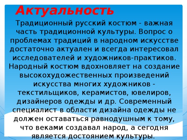 Актуальность Традиционный русский костюм - важная часть традиционной культуры. Вопрос о проблемах традиций в народном искусстве достаточно актуален и всегда интересовал исследователей и художников-практиков. Народный костюм вдохновляет на создание высокохудожественных произведений искусства многих художников - текстильщиков, керамистов, ювелиров, дизайнеров одежды и др. Современный специалист в области дизайна одежды не должен оставаться равнодушным к тому, что веками создавал народ, а сегодня является достоянием культуры.  